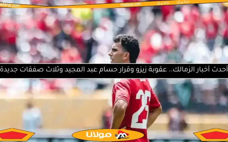 أحدث أخبار الزمالك.. عقوبة زيزو وقرار حسام عبد المجيد وثلاث صفقات جديدة