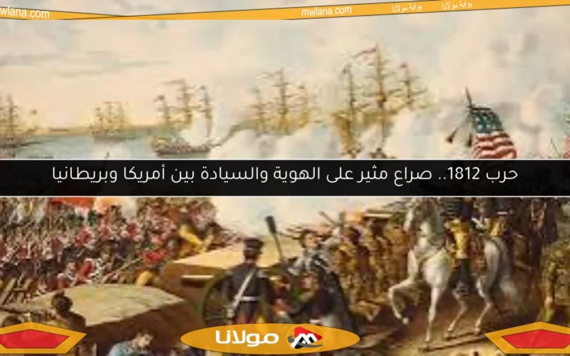 حرب 1812.. صراع مثير على الهوية والسيادة بين أمريكا وبريطانيا