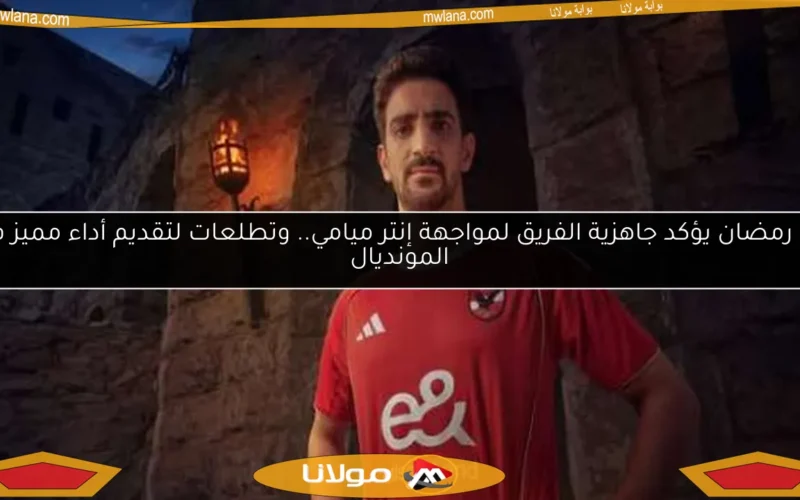 بن رمضان يؤكد جاهزية الفريق لمواجهة إنتر ميامي.. وتطلعات لتقديم أداء مميز في المونديال