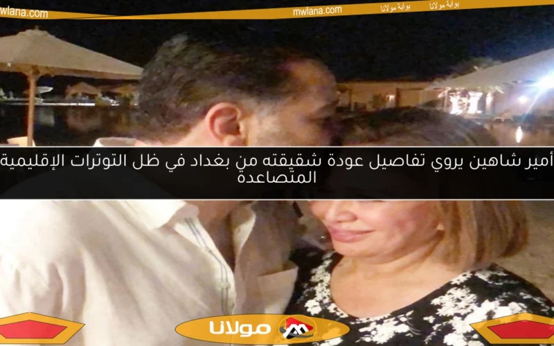 أمير شاهين يروي تفاصيل عودة شقيقته من بغداد في ظل التوترات الإقليمية المتصاعدة