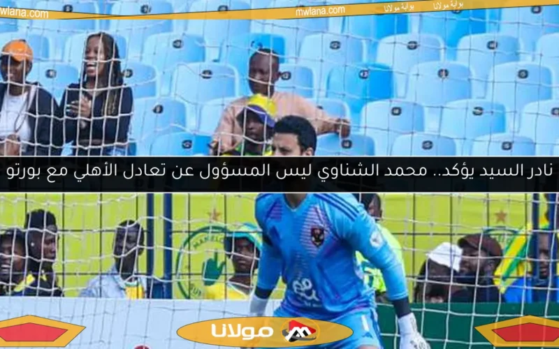 نادر السيد يؤكد.. محمد الشناوي ليس المسؤول عن تعادل الأهلي مع بورتو