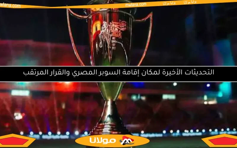 التحديثات الأخيرة لمكان إقامة السوبر المصري والقرار المرتقب