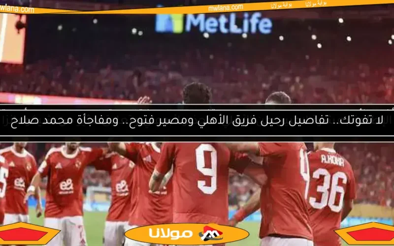 لا تفوتك.. تفاصيل رحيل فريق الأهلي ومصير فتوح.. ومفاجأة محمد صلاح