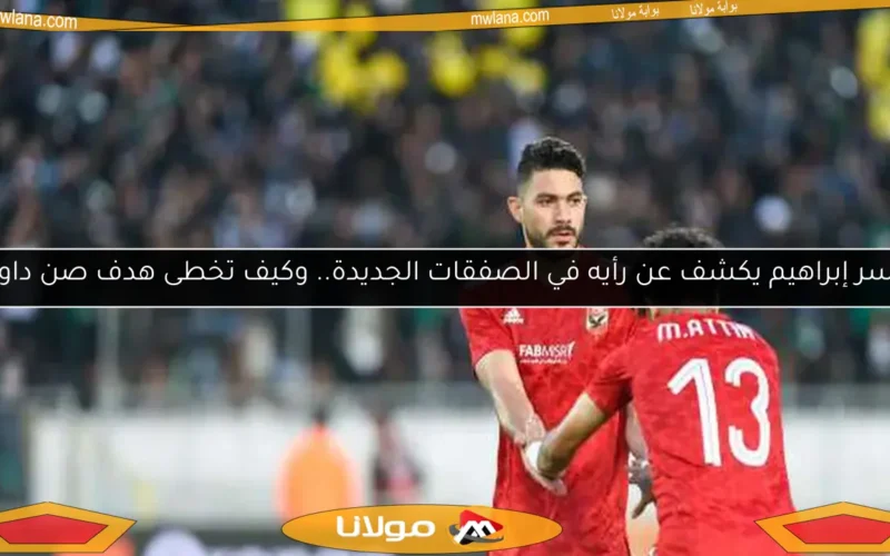 ياسر إبراهيم يكشف عن رأيه في الصفقات الجديدة.. وكيف تخطى هدف صن داونز