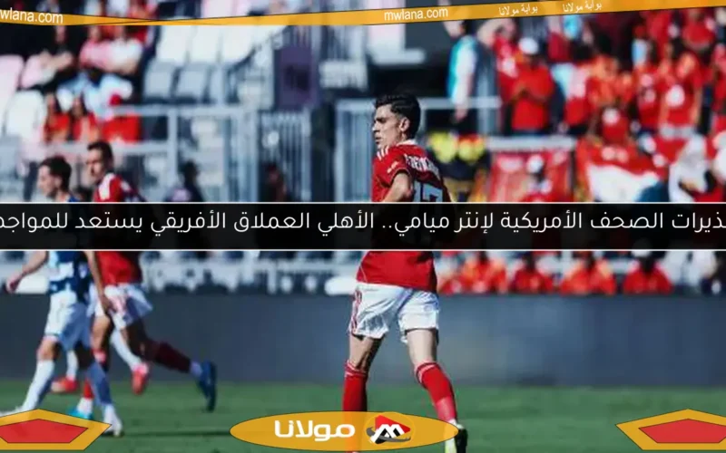 تحذيرات الصحف الأمريكية لإنتر ميامي.. الأهلي العملاق الأفريقي يستعد للمواجهة