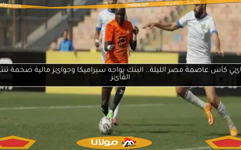 نهائي كأس عاصمة مصر الليلة.. البنك يواجه سيراميكا وجوائز مالية ضخمة تنتظر الفائز