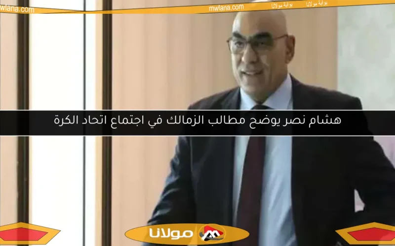 هشام نصر يوضح مطالب الزمالك في اجتماع اتحاد الكرة