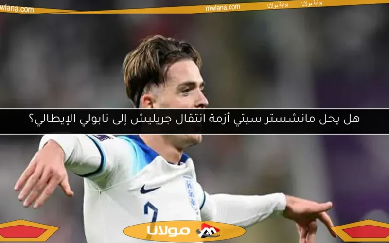 هل يحل مانشستر سيتي أزمة انتقال جريليش إلى نابولي الإيطالي؟