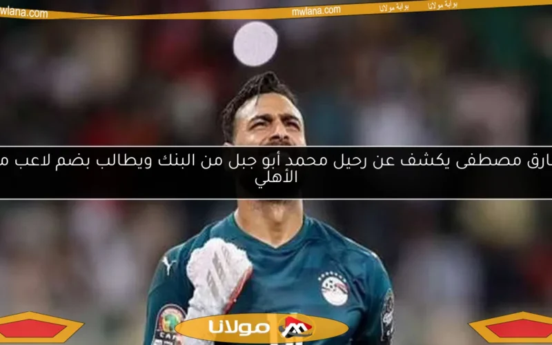 طارق مصطفى يكشف عن رحيل محمد أبو جبل من البنك ويطالب بضم لاعب من الأهلي