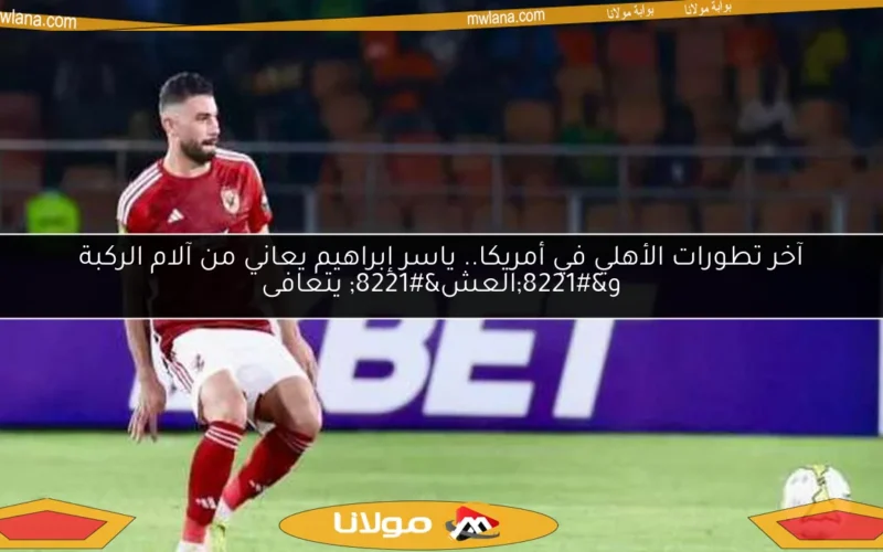 آخر تطورات الأهلي في أمريكا.. ياسر إبراهيم يعاني من آلام الركبة و”العش” يتعافى
