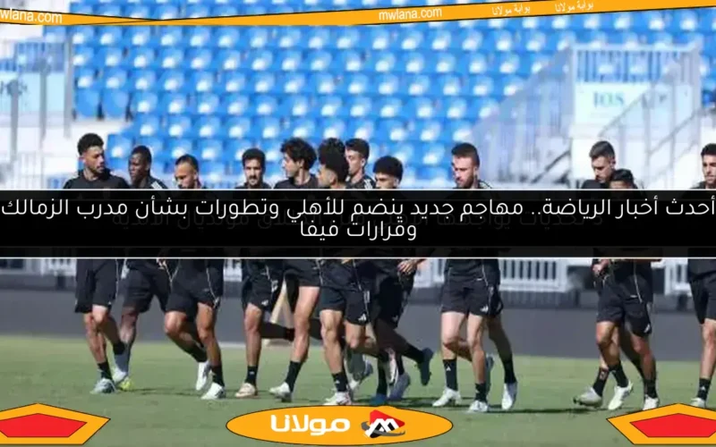 أحدث أخبار الرياضة.. مهاجم جديد ينضم للأهلي وتطورات بشأن مدرب الزمالك وقرارات فيفا