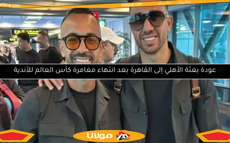 عودة بعثة الأهلي إلى القاهرة بعد انتهاء مغامرة كأس العالم للأندية