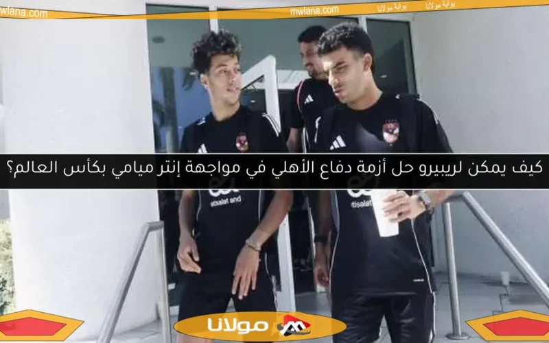 كيف يمكن لريبيرو حل أزمة دفاع الأهلي في مواجهة إنتر ميامي بكأس العالم؟