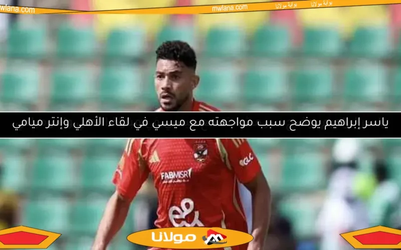 ياسر إبراهيم يوضح سبب مواجهته مع ميسي في لقاء الأهلي وإنتر ميامي