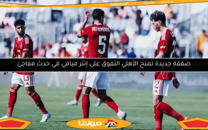 صفقة جديدة تمنح الأهلي التفوق على إنتر ميامي في حدث مفاجئ