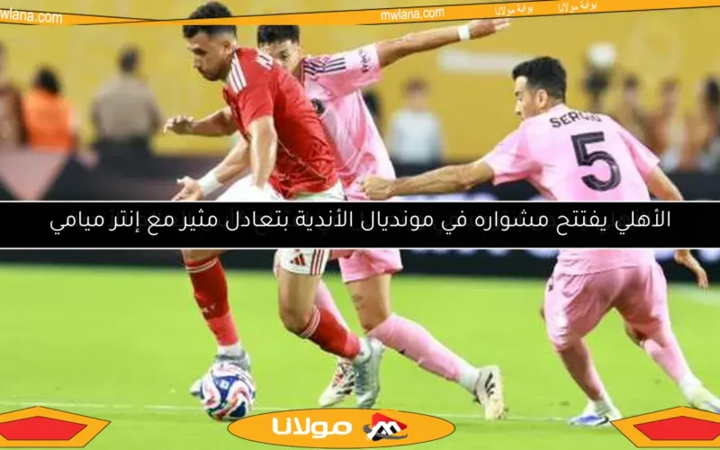 الأهلي يفتتح مشواره في مونديال الأندية بتعادل مثير مع إنتر ميامي