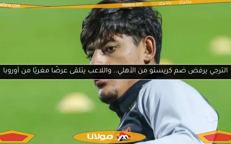الترجي يرفض ضم كريستو من الأهلي.. واللاعب يتلقى عرضًا مغريًا من أوروبا