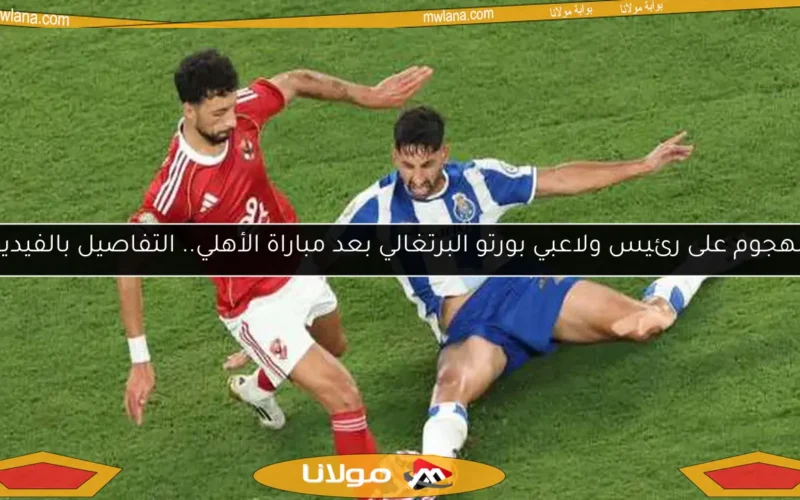 الهجوم على رئيس ولاعبي بورتو البرتغالي بعد مباراة الأهلي.. التفاصيل بالفيديو