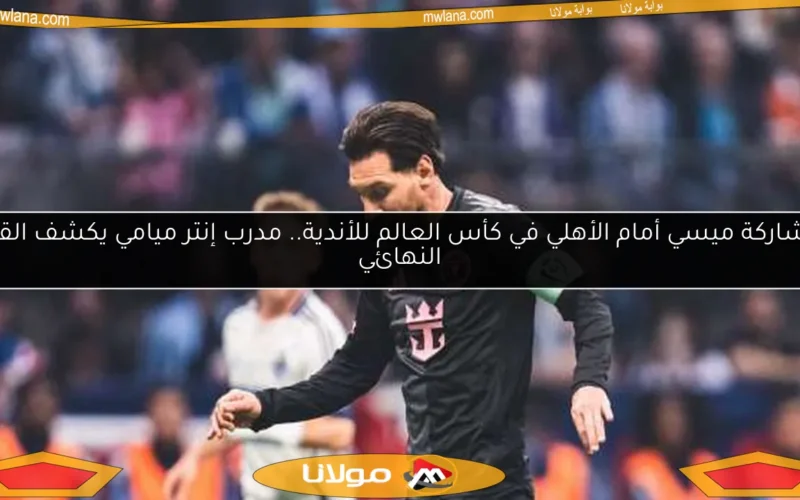 مشاركة ميسي أمام الأهلي في كأس العالم للأندية.. مدرب إنتر ميامي يكشف القرار النهائي