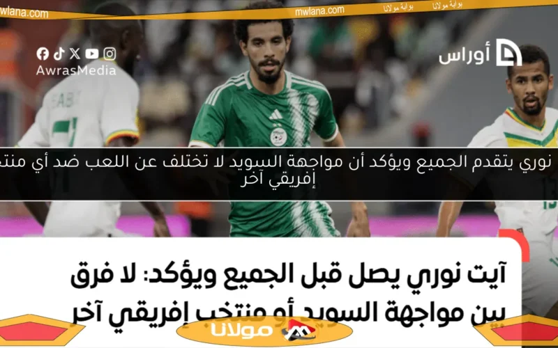 آيت نوري يتقدم الجميع ويؤكد أن مواجهة السويد لا تختلف عن اللعب ضد أي منتخب إفريقي آخر