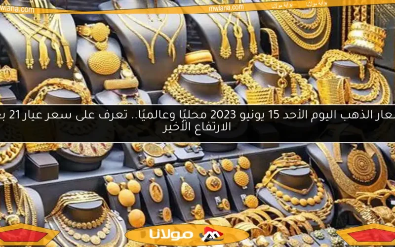 أسعار الذهب اليوم الأحد 15 يونيو 2023 محليًا وعالميًا.. تعرف على سعر عيار 21 بعد الارتفاع الأخير