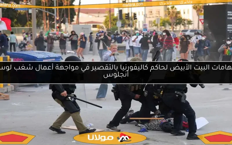اتهامات البيت الأبيض لحاكم كاليفورنيا بالتقصير في مواجهة أعمال شغب لوس أنجلوس