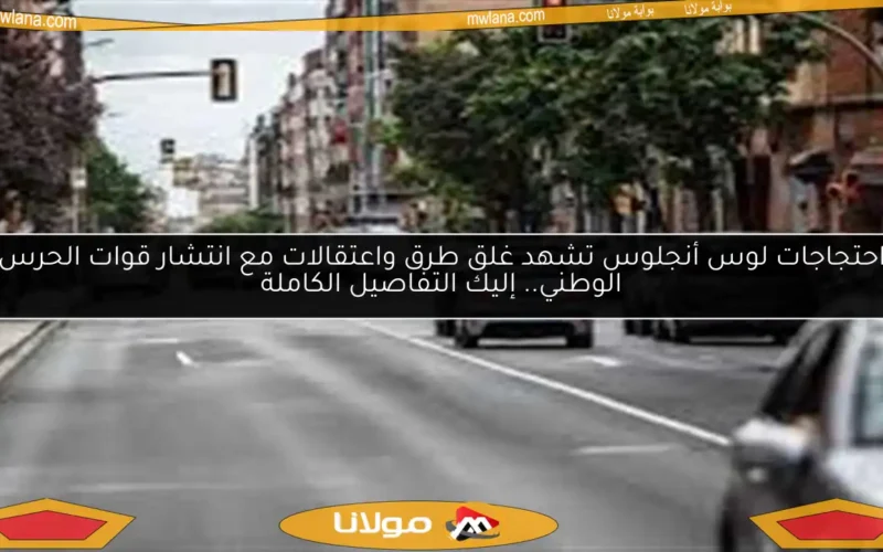 احتجاجات لوس أنجلوس تشهد غلق طرق واعتقالات مع انتشار قوات الحرس الوطني.. إليك التفاصيل الكاملة