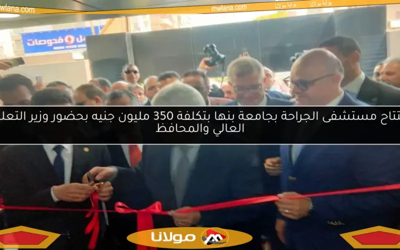 افتتاح مستشفى الجراحة بجامعة بنها بتكلفة 350 مليون جنيه بحضور وزير التعليم العالي والمحافظ