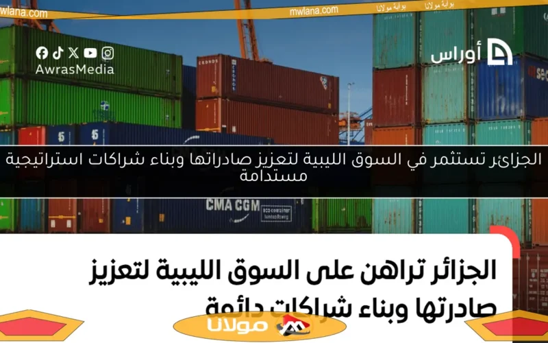 الجزائر تستثمر في السوق الليبية لتعزيز صادراتها وبناء شراكات استراتيجية مستدامة