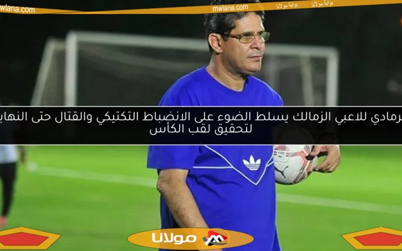 الرمادي للاعبي الزمالك يسلط الضوء على الانضباط التكتيكي والقتال حتى النهاية لتحقيق لقب الكأس