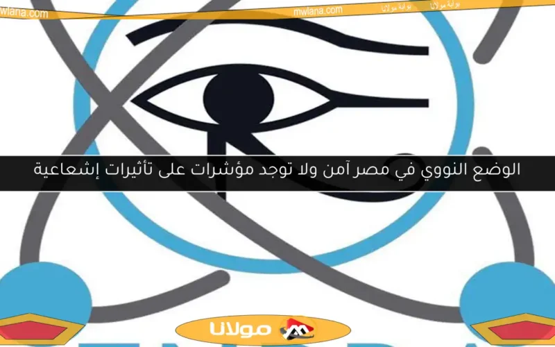 الوضع النووي في مصر آمن ولا توجد مؤشرات على تأثيرات إشعاعية