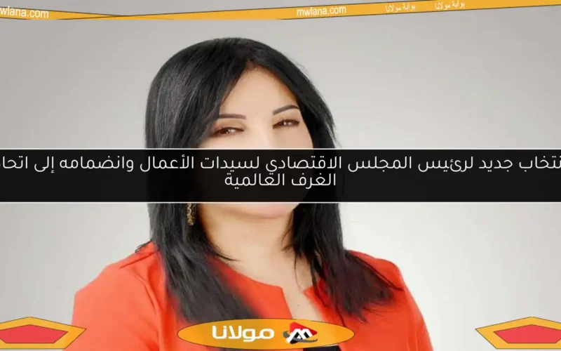 انتخاب جديد لرئيس المجلس الاقتصادي لسيدات الأعمال وانضمامه إلى اتحاد الغرف العالمية
