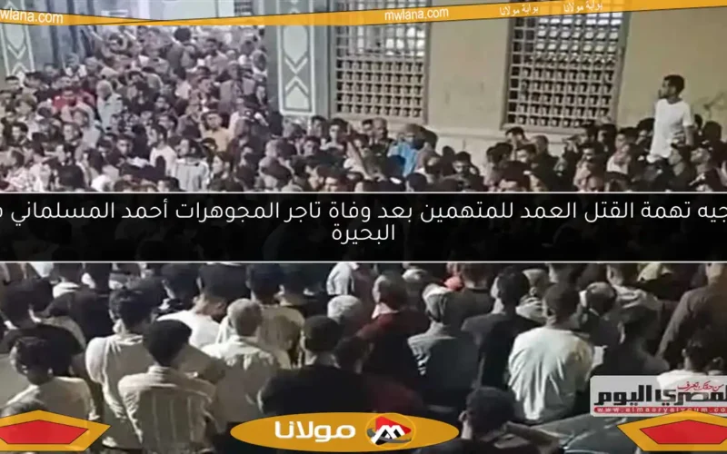 توجيه تهمة القتل العمد للمتهمين بعد وفاة تاجر المجوهرات أحمد المسلماني في البحيرة
