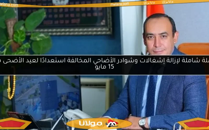 حملة شاملة لإزالة إشغالات وشوادر الأضاحي المخالفة استعدادًا لعيد الأضحى في 15 مايو