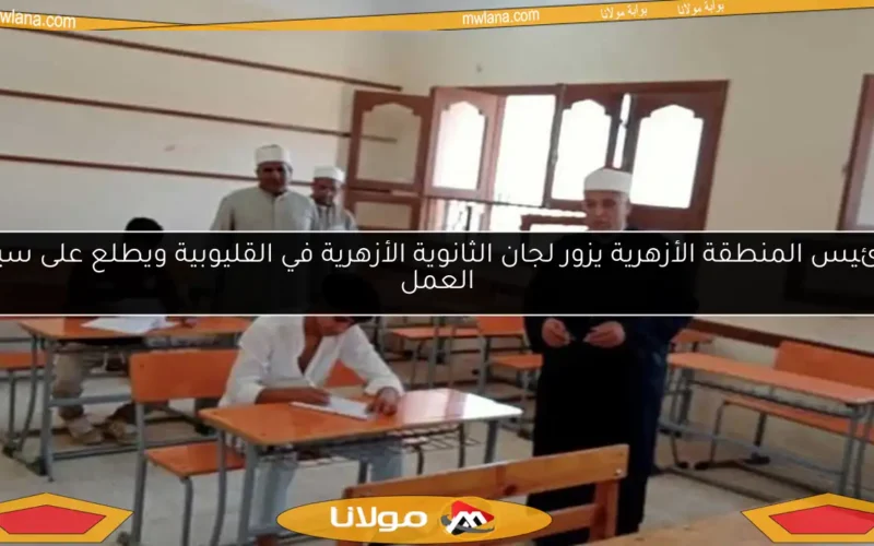 رئيس المنطقة الأزهرية يزور لجان الثانوية الأزهرية في القليوبية ويطلع على سير العمل
