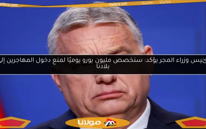 رئيس وزراء المجر يؤكد: سنخصص مليون يورو يوميًا لمنع دخول المهاجرين إلى بلادنا