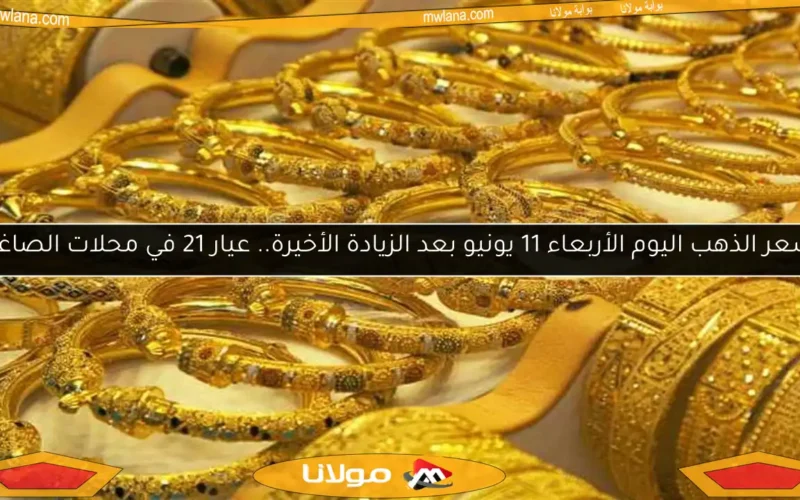 سعر الذهب اليوم الأربعاء 11 يونيو بعد الزيادة الأخيرة.. عيار 21 في محلات الصاغة