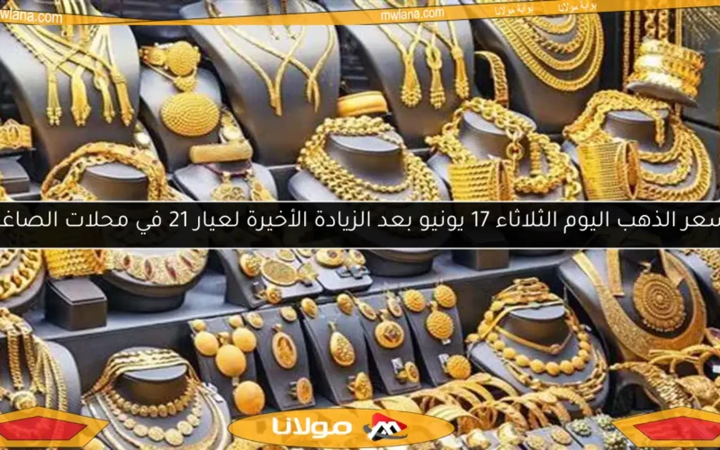 سعر الذهب اليوم الثلاثاء 17 يونيو بعد الزيادة الأخيرة لعيار 21 في محلات الصاغة