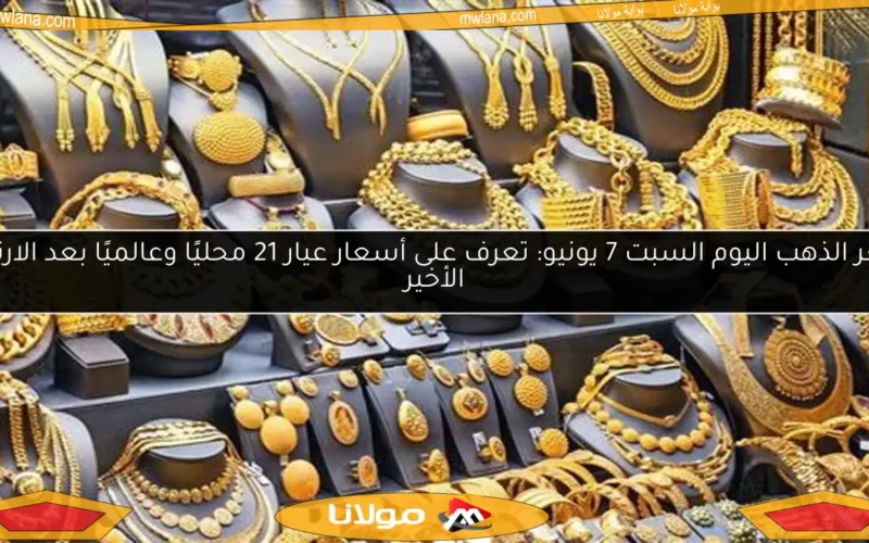 سعر الذهب اليوم السبت 7 يونيو: تعرف على أسعار عيار 21 محليًا وعالميًا بعد الارتفاع الأخير