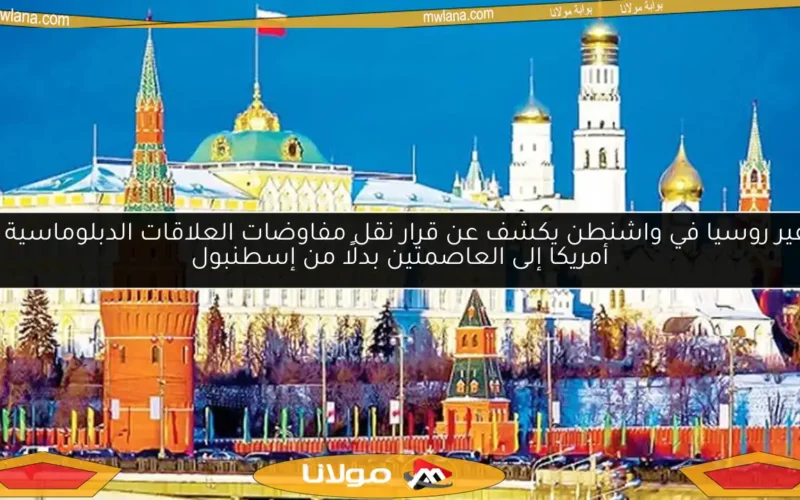 سفير روسيا في واشنطن يكشف عن قرار نقل مفاوضات العلاقات الدبلوماسية مع أمريكا إلى العاصمتين بدلًا من إسطنبول