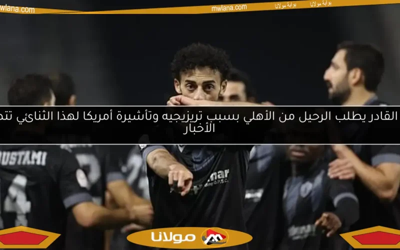 عبد القادر يطلب الرحيل من الأهلي بسبب تريزيجيه وتأشيرة أمريكا لهذا الثنائي تتصدر الأخبار