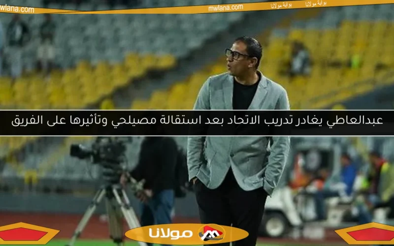 عبدالعاطي يغادر تدريب الاتحاد بعد استقالة مصيلحي وتأثيرها على الفريق