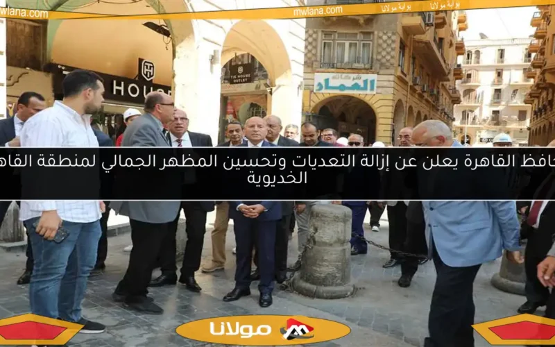 محافظ القاهرة يعلن عن إزالة التعديات وتحسين المظهر الجمالي لمنطقة القاهرة الخديوية