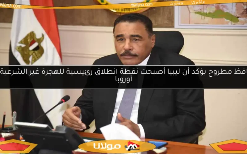 محافظ مطروح يؤكد أن ليبيا أصبحت نقطة انطلاق رئيسية للهجرة غير الشرعية إلى أوروبا