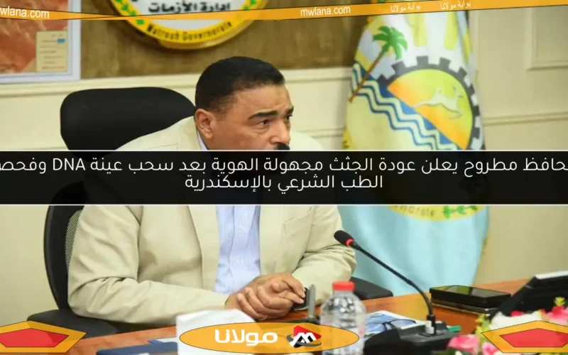 محافظ مطروح يعلن عودة الجثث مجهولة الهوية بعد سحب عينة DNA وفحص الطب الشرعي بالإسكندرية