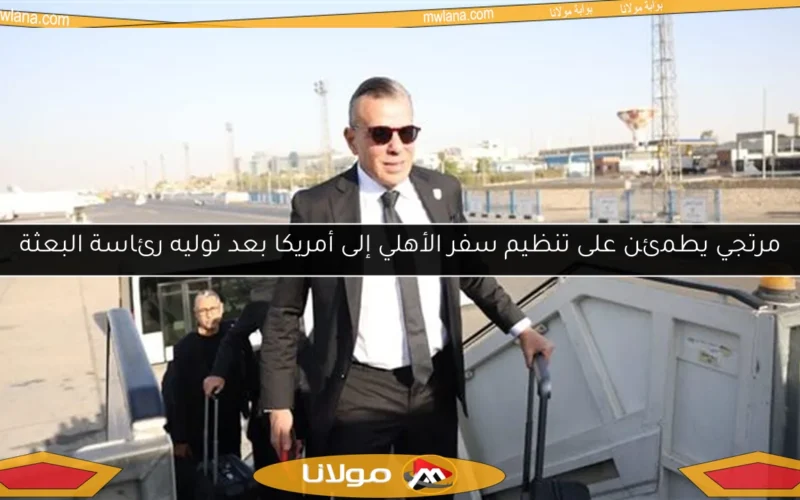 مرتجي يطمئن على تنظيم سفر الأهلي إلى أمريكا بعد توليه رئاسة البعثة