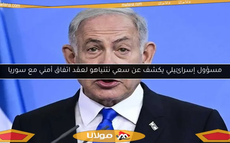 مسؤول إسرائيلي يكشف عن سعي نتنياهو لعقد اتفاق أمني مع سوريا