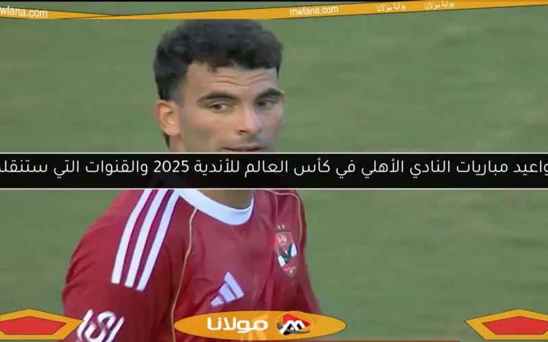 مواعيد مباريات النادي الأهلي في كأس العالم للأندية 2025 والقنوات التي ستنقلها