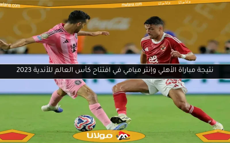 نتيجة مباراة الأهلي وإنتر ميامي في افتتاح كأس العالم للأندية 2023