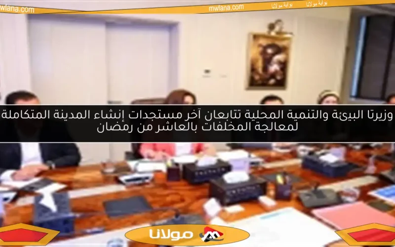 وزيرتا البيئة والتنمية المحلية تتابعان آخر مستجدات إنشاء المدينة المتكاملة لمعالجة المخلفات بالعاشر من رمضان